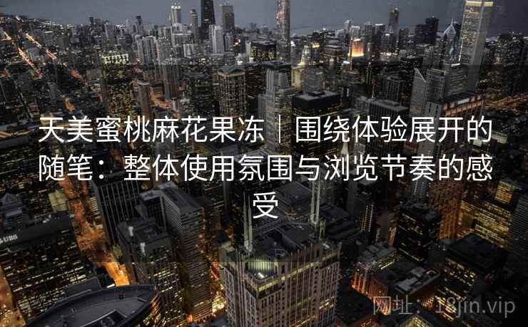 天美蜜桃麻花果冻|围绕体验展开的随笔:整体使用氛围与浏览节奏的感受 天美蜜桃麻花果冻|围绕体验展开的随笔:整体使用氛围与浏览节奏的感受