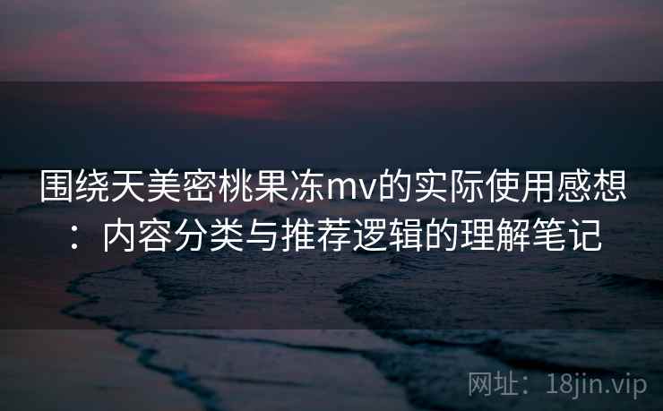 围绕天美密桃果冻mv的实际使用感想：内容分类与推荐逻辑的理解笔记