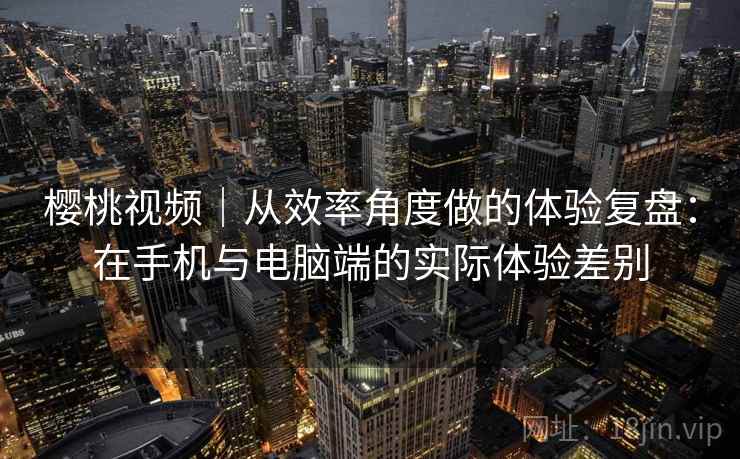 樱桃视频|从效率角度做的体验复盘:在手机与电脑端的实际体验差别 樱桃视频|从效率角度做的体验复盘:在手机与电脑端的实际体验差别