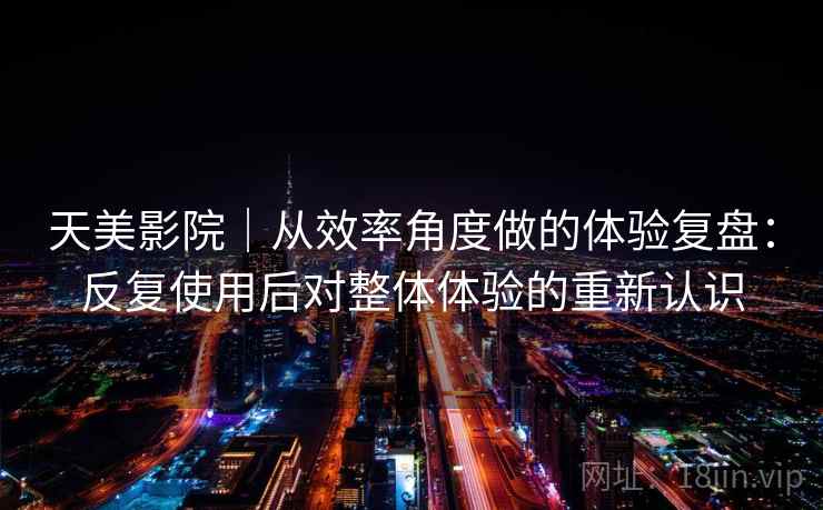 天美影院｜从效率角度做的体验复盘：反复使用后对整体体验的重新认识