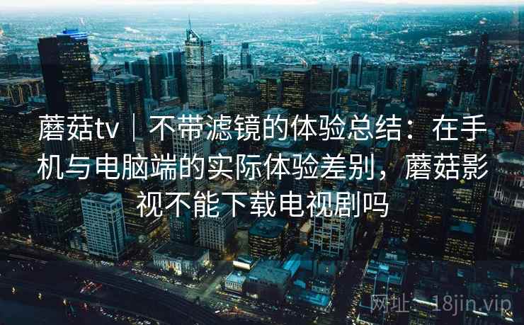 蘑菇tv｜不带滤镜的体验总结：在手机与电脑端的实际体验差别，蘑菇影视不能下载电视剧吗