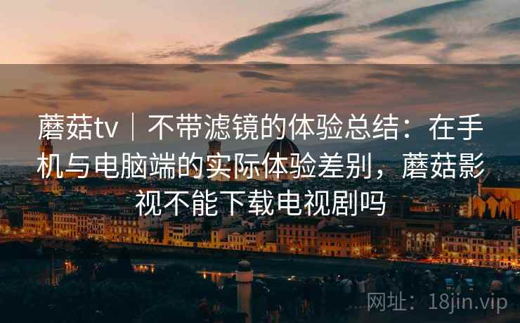 蘑菇tv｜不带滤镜的体验总结：在手机与电脑端的实际体验差别，蘑菇影视不能下载电视剧吗