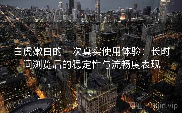 白虎嫩白的一次真实使用体验：长时间浏览后的稳定性与流畅度表现