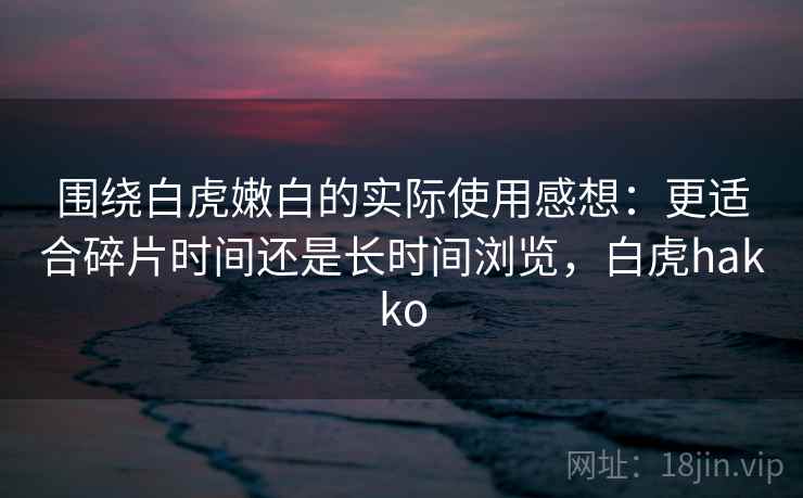 围绕白虎嫩白的实际使用感想:更适合碎片时间还是长时间浏览,白虎hakko 围绕白虎嫩白的实际使用感想:更适合碎片时间还是长时间浏览,白虎hakko
