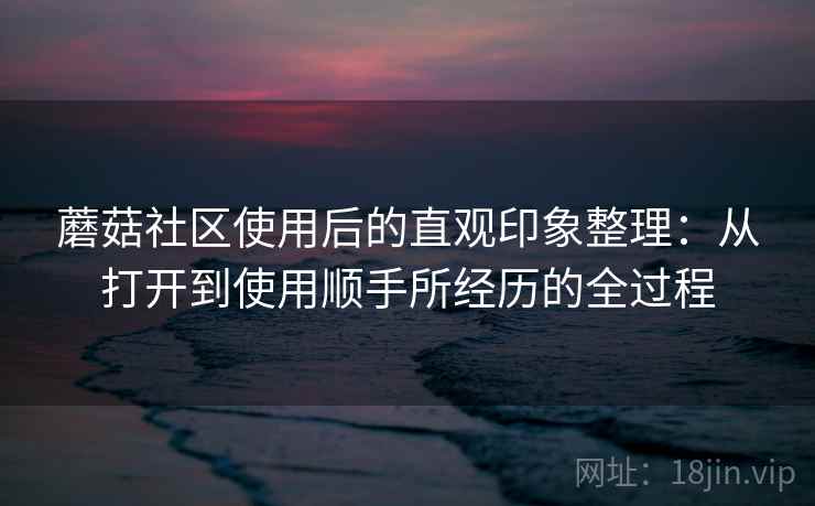 蘑菇社区使用后的直观印象整理：从打开到使用顺手所经历的全过程