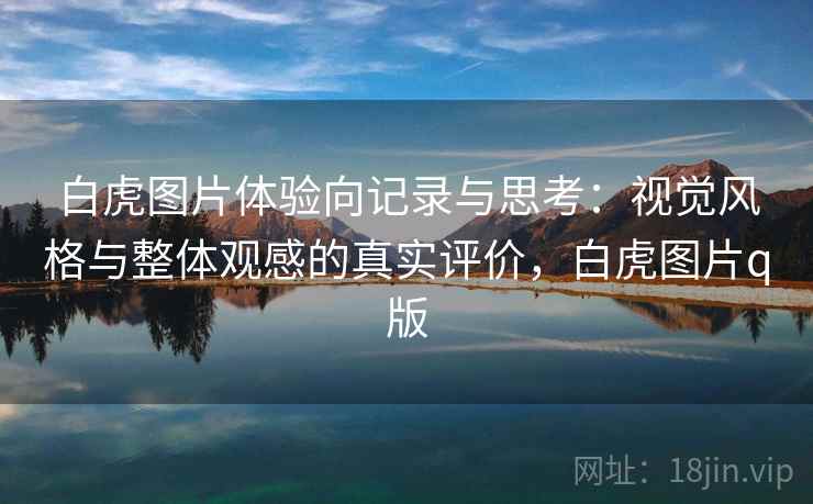 白虎图片体验向记录与思考：视觉风格与整体观感的真实评价，白虎图片q版