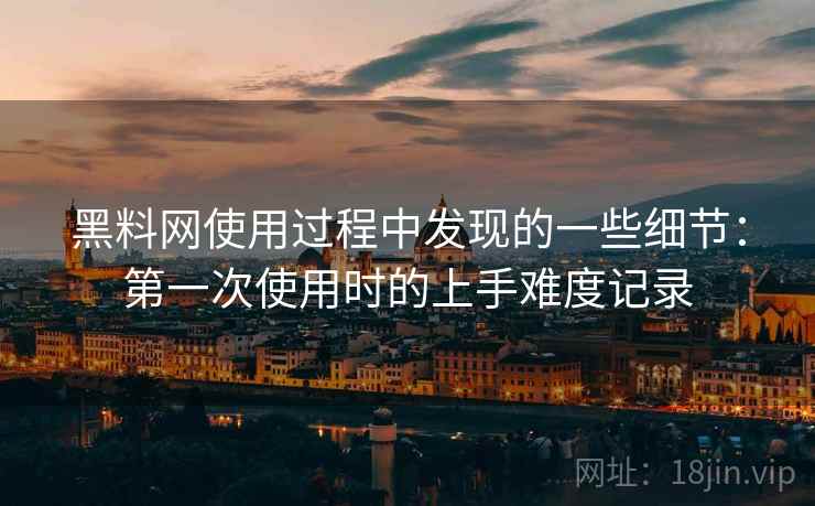 黑料网使用过程中发现的一些细节：第一次使用时的上手难度记录