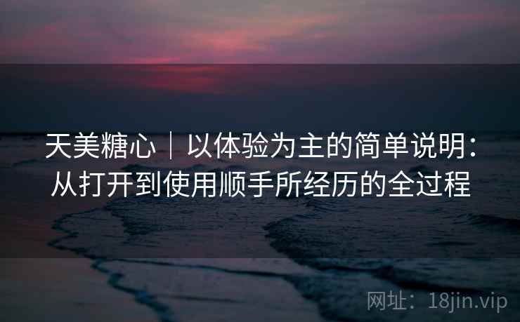 天美糖心|以体验为主的简单说明:从打开到使用顺手所经历的全过程 天美糖心|以体验为主的简单说明:从打开到使用顺手所经历的全过程