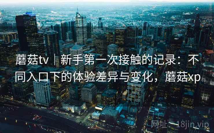 蘑菇tv｜新手第一次接触的记录：不同入口下的体验差异与变化，蘑菇xp