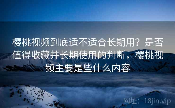 樱桃视频到底适不适合长期用？是否值得收藏并长期使用的判断，樱桃视频主要是些什么内容
