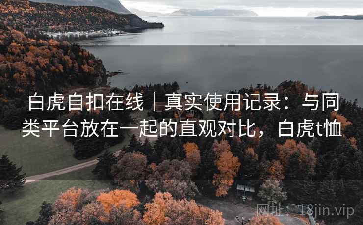 白虎自扣在线|真实使用记录:与同类平台放在一起的直观对比,白虎t恤 白虎自扣在线|真实使用记录:与同类平台放在一起的直观对比,白虎t恤
