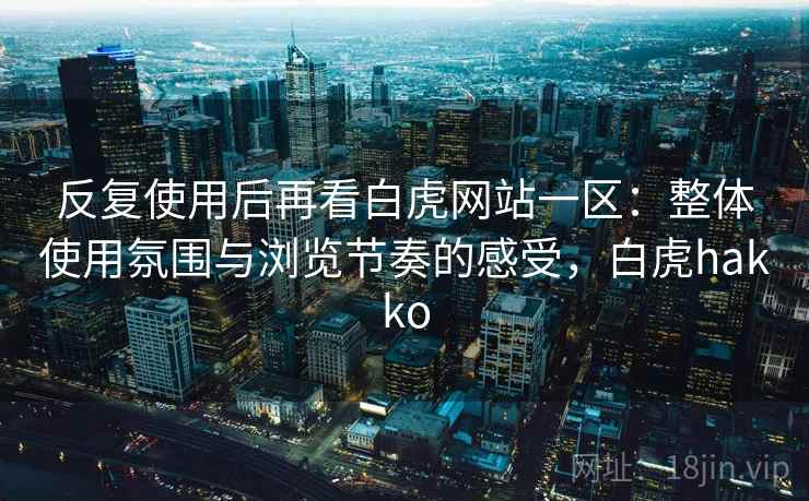 反复使用后再看白虎网站一区:整体使用氛围与浏览节奏的感受,白虎hakko 反复使用后再看白虎网站一区:整体使用氛围与浏览节奏的感受,白虎hakko