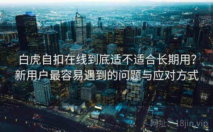 白虎自扣在线到底适不适合长期用？新用户最容易遇到的问题与应对方式