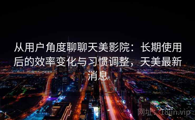 从用户角度聊聊天美影院：长期使用后的效率变化与习惯调整，天美最新消息