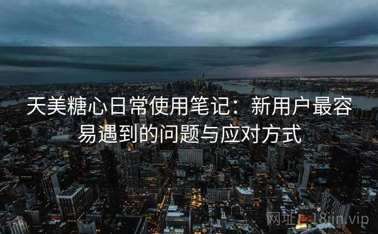 天美糖心日常使用笔记:新用户最容易遇到的问题与应对方式 天美糖心日常使用笔记:新用户最容易遇到的问题与应对方式
