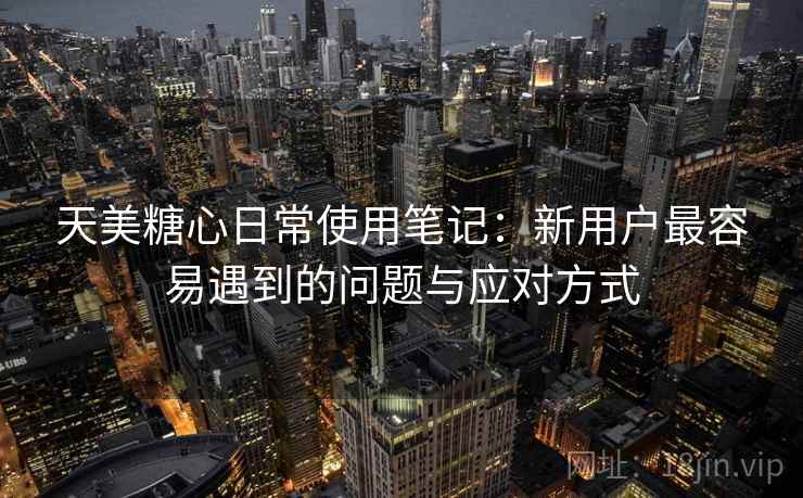 天美糖心日常使用笔记：新用户最容易遇到的问题与应对方式