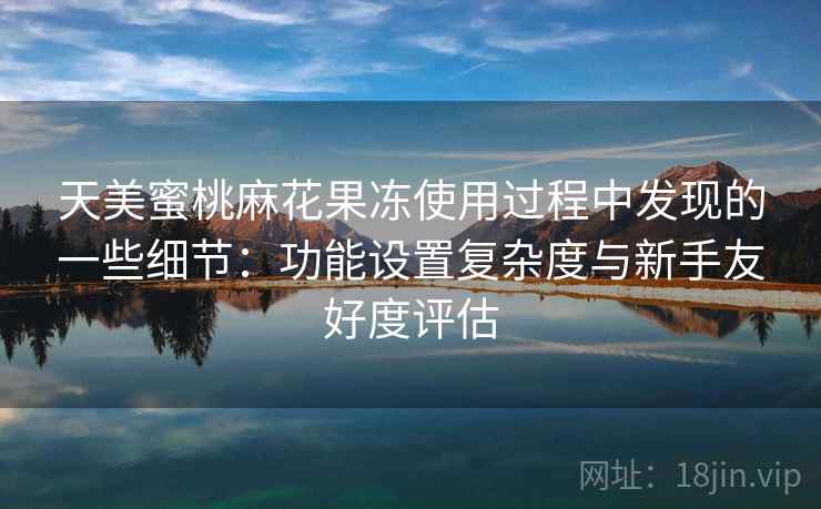 天美蜜桃麻花果冻使用过程中发现的一些细节：功能设置复杂度与新手友好度评估