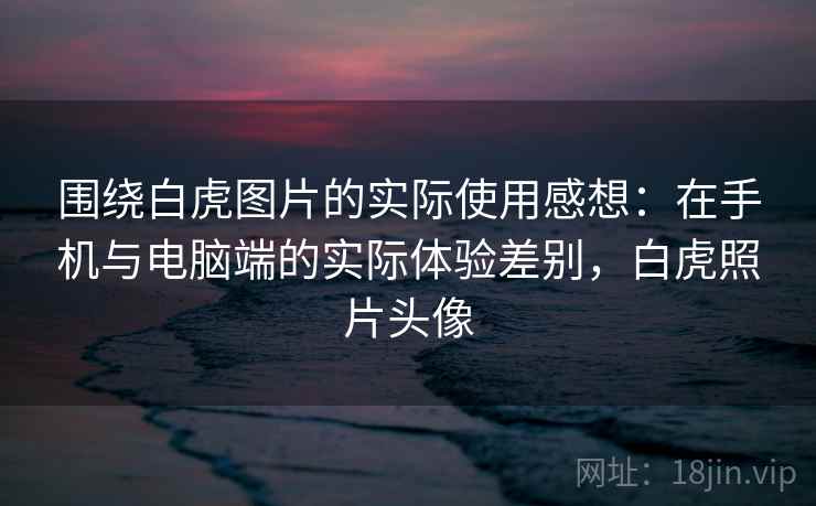 围绕白虎图片的实际使用感想：在手机与电脑端的实际体验差别，白虎照片头像