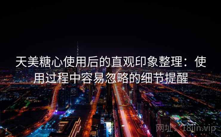 天美糖心使用后的直观印象整理：使用过程中容易忽略的细节提醒