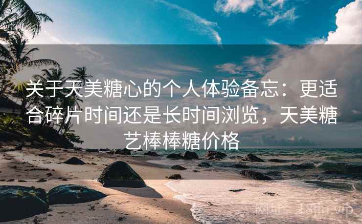 关于天美糖心的个人体验备忘：更适合碎片时间还是长时间浏览，天美糖艺棒棒糖价格