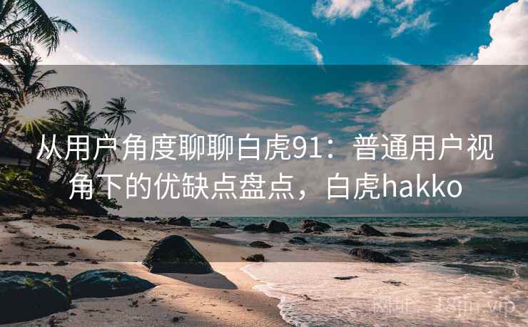 从用户角度聊聊白虎91：普通用户视角下的优缺点盘点，白虎hakko