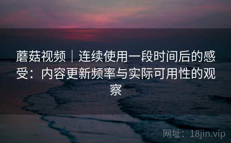 蘑菇视频｜连续使用一段时间后的感受：内容更新频率与实际可用性的观察