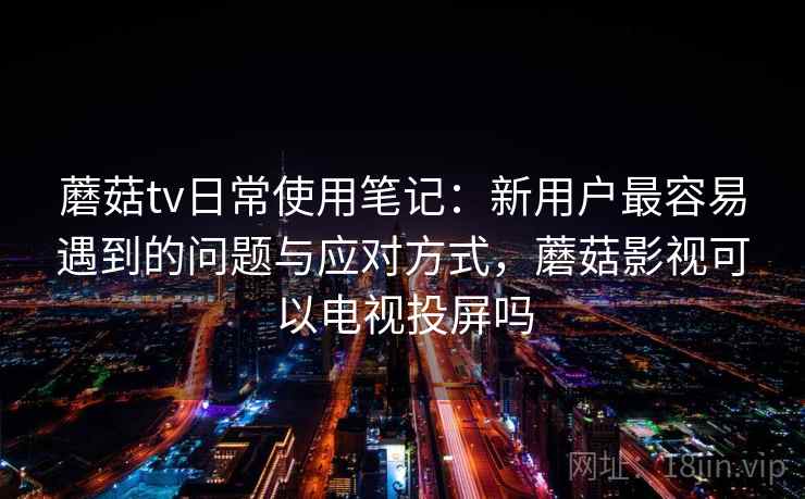 蘑菇tv日常使用笔记:新用户最容易遇到的问题与应对方式,蘑菇影视可以电视投屏吗 蘑菇tv日常使用笔记:新用户最容易遇到的问题与应对方式,蘑菇影视可以电视投屏吗