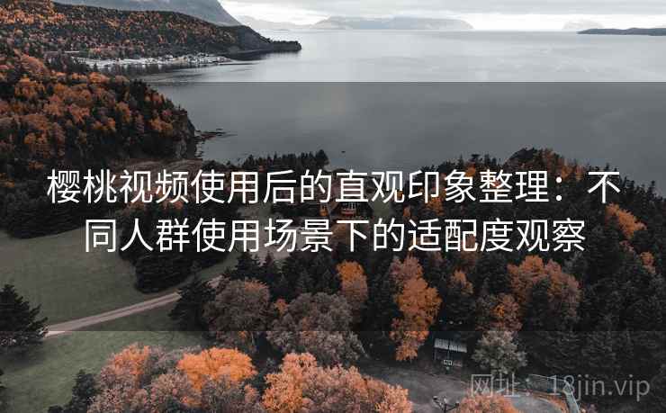 樱桃视频使用后的直观印象整理：不同人群使用场景下的适配度观察