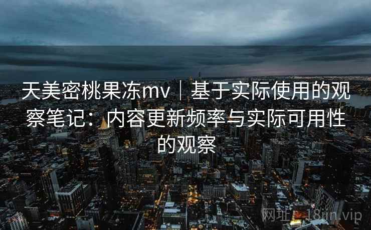 天美密桃果冻mv｜基于实际使用的观察笔记：内容更新频率与实际可用性的观察