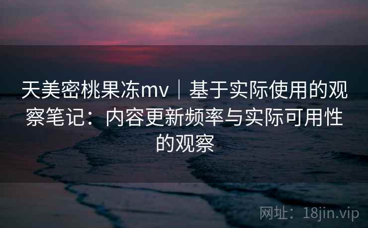 天美密桃果冻mv｜基于实际使用的观察笔记：内容更新频率与实际可用性的观察