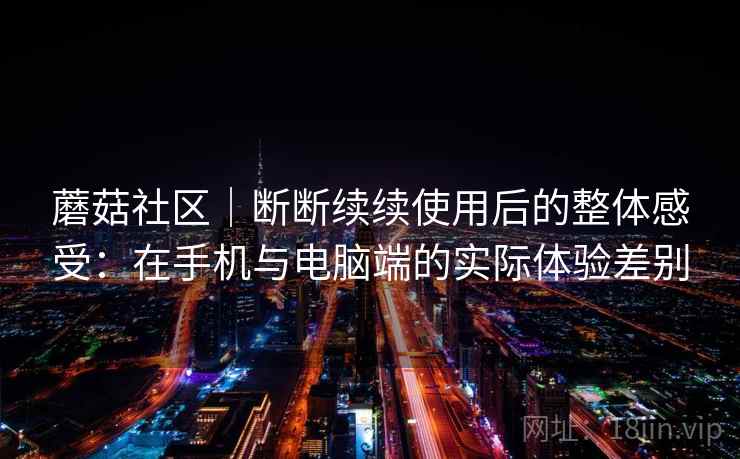 蘑菇社区｜断断续续使用后的整体感受：在手机与电脑端的实际体验差别