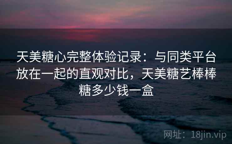 天美糖心完整体验记录:与同类平台放在一起的直观对比,天美糖艺棒棒糖多少钱一盒 天美糖心完整体验记录:与同类平台放在一起的直观对比,天美糖艺棒棒糖多少钱一盒