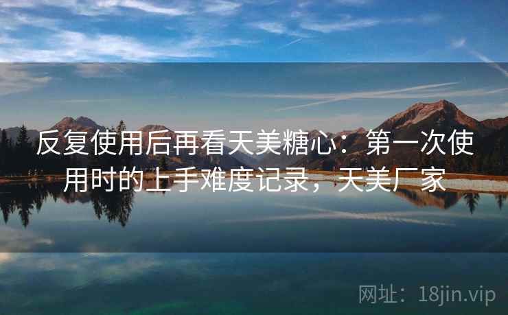 反复使用后再看天美糖心：第一次使用时的上手难度记录，天美厂家