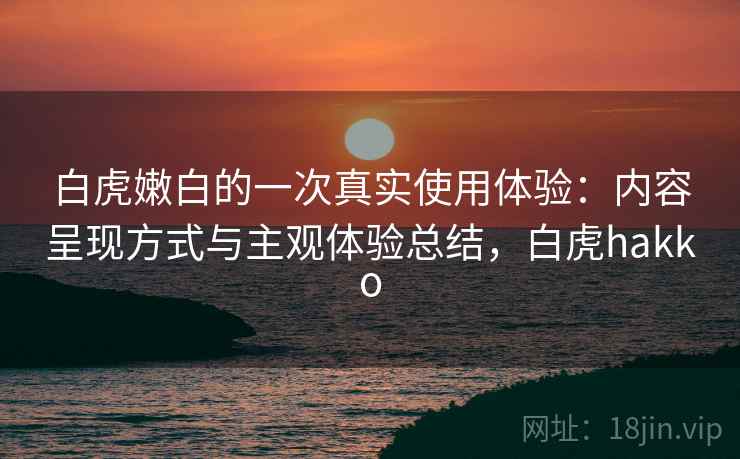 白虎嫩白的一次真实使用体验：内容呈现方式与主观体验总结，白虎hakko