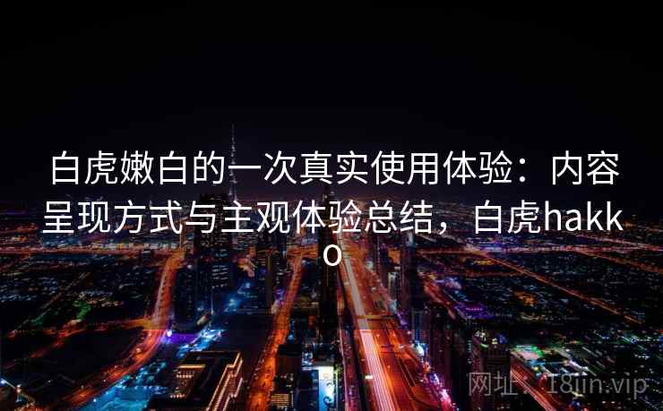 白虎嫩白的一次真实使用体验：内容呈现方式与主观体验总结，白虎hakko