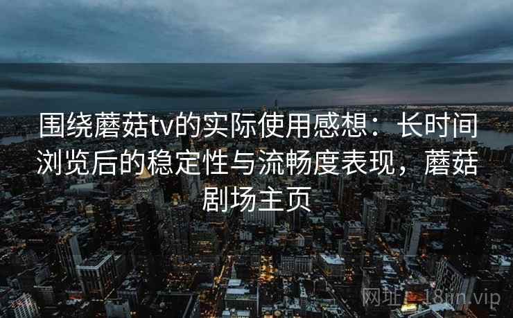 围绕蘑菇tv的实际使用感想：长时间浏览后的稳定性与流畅度表现，蘑菇剧场主页