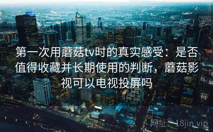第一次用蘑菇tv时的真实感受:是否值得收藏并长期使用的判断,蘑菇影视可以电视投屏吗 第一次用蘑菇tv时的真实感受:是否值得收藏并长期使用的判断,蘑菇影视可以电视投屏吗