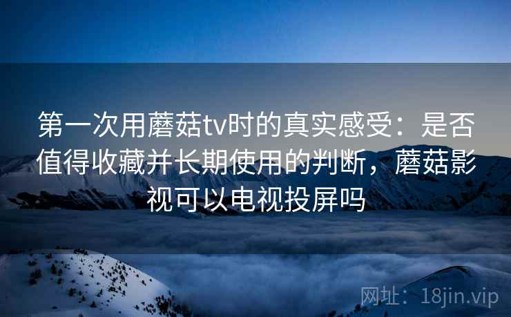 第一次用蘑菇tv时的真实感受:是否值得收藏并长期使用的判断,蘑菇影视可以电视投屏吗 第一次用蘑菇tv时的真实感受:是否值得收藏并长期使用的判断,蘑菇影视可以电视投屏吗