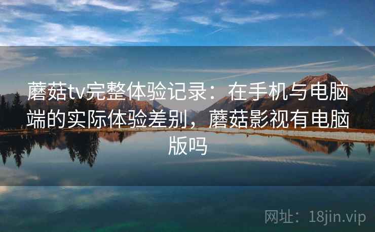 蘑菇tv完整体验记录：在手机与电脑端的实际体验差别，蘑菇影视有电脑版吗