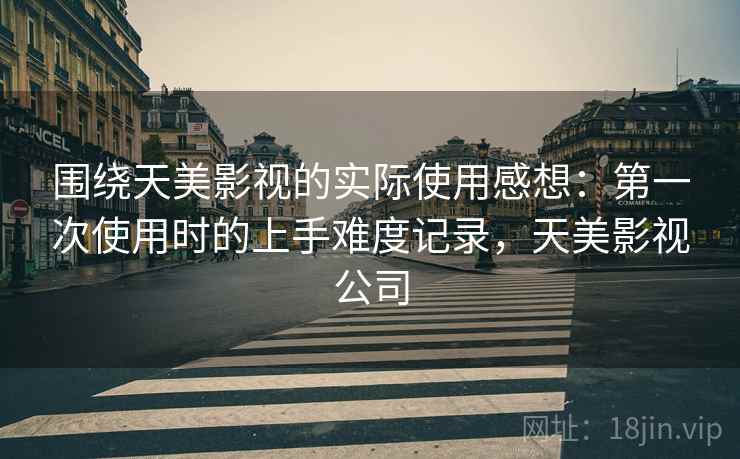 围绕天美影视的实际使用感想：第一次使用时的上手难度记录，天美影视公司