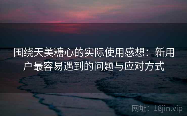 围绕天美糖心的实际使用感想：新用户最容易遇到的问题与应对方式