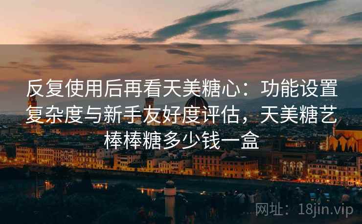 反复使用后再看天美糖心:功能设置复杂度与新手友好度评估,天美糖艺棒棒糖多少钱一盒 反复使用后再看天美糖心:功能设置复杂度与新手友好度评估,天美糖艺棒棒糖多少钱一盒