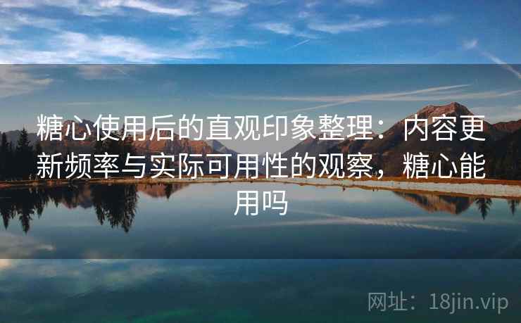 糖心使用后的直观印象整理：内容更新频率与实际可用性的观察，糖心能用吗