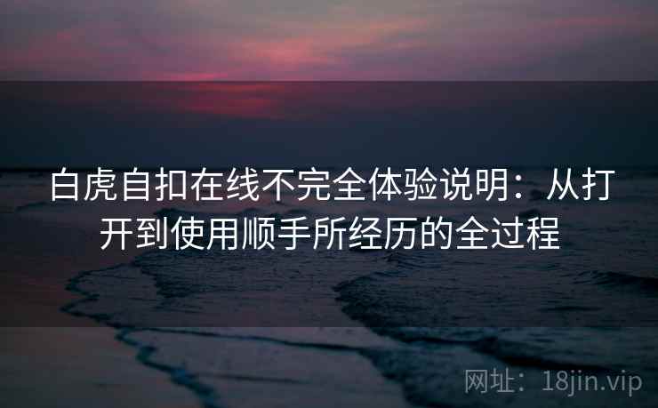 白虎自扣在线不完全体验说明：从打开到使用顺手所经历的全过程