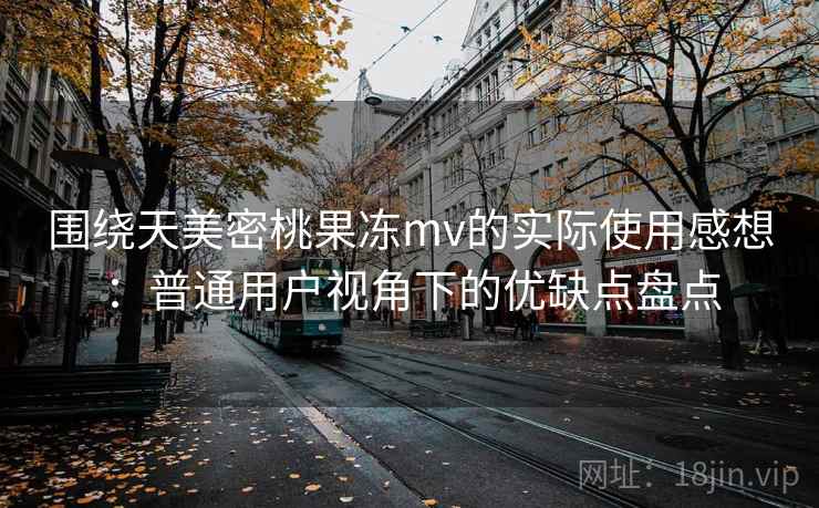 围绕天美密桃果冻mv的实际使用感想：普通用户视角下的优缺点盘点