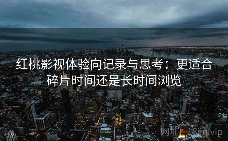 红桃影视体验向记录与思考:更适合碎片时间还是长时间浏览 红桃影视体验向记录与思考:更适合碎片时间还是长时间浏览