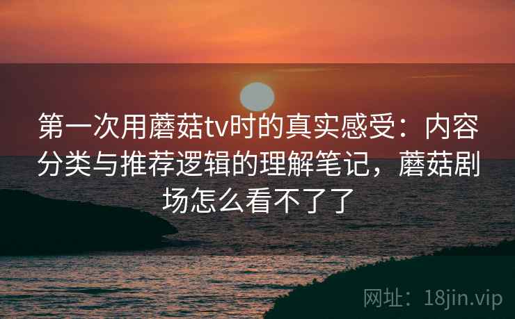 第一次用蘑菇tv时的真实感受：内容分类与推荐逻辑的理解笔记，蘑菇剧场怎么看不了了