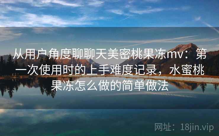 从用户角度聊聊天美密桃果冻mv：第一次使用时的上手难度记录，水蜜桃果冻怎么做的简单做法