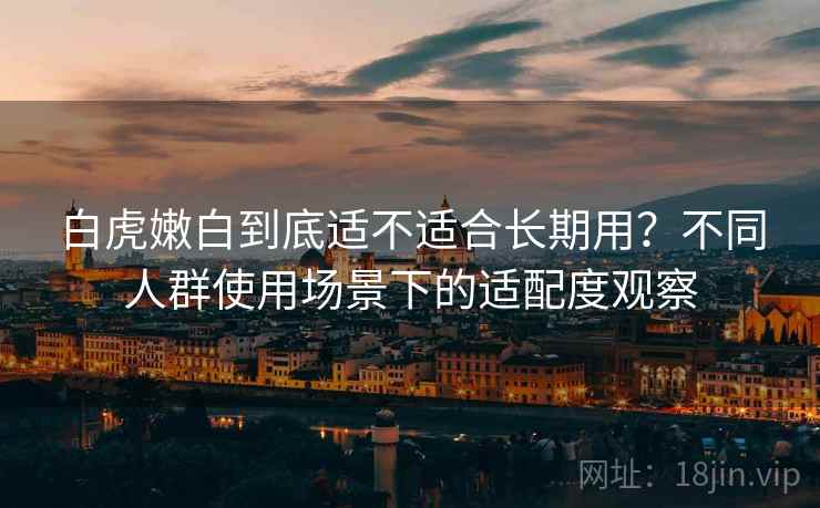 白虎嫩白到底适不适合长期用？不同人群使用场景下的适配度观察