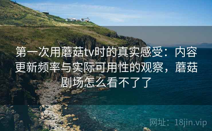 第一次用蘑菇tv时的真实感受：内容更新频率与实际可用性的观察，蘑菇剧场怎么看不了了